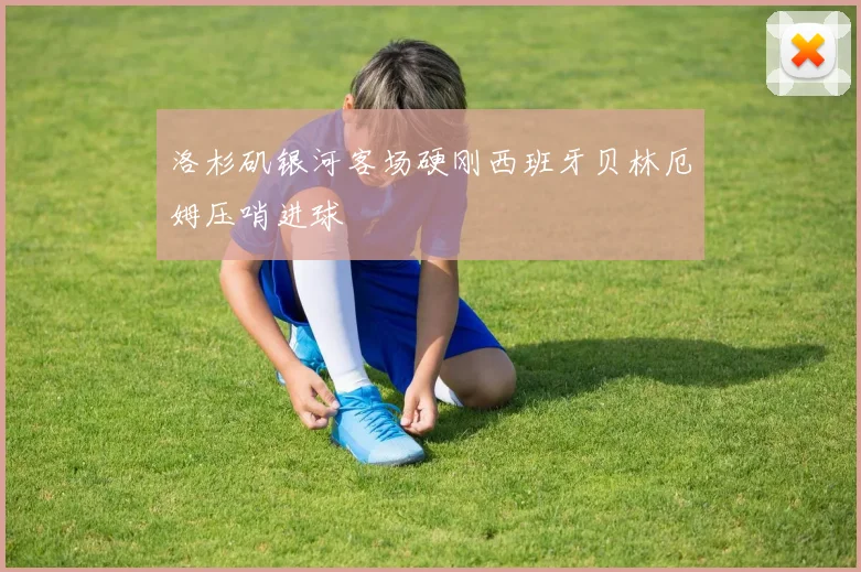 洛杉矶银河客场硬刚西班牙贝林厄姆压哨进球