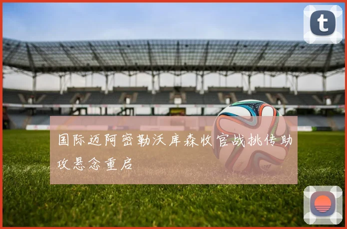 国际迈阿密勒沃库森收官战挑传助攻悬念重启