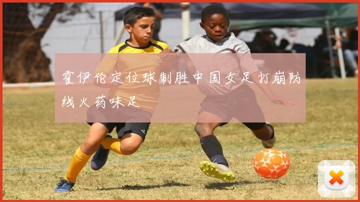 霍伊伦定位球制胜中国女足打崩防线火药味足