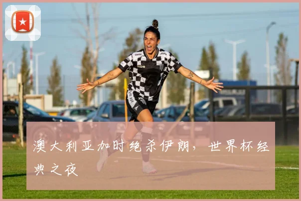 澳大利亚加时绝杀伊朗,世界杯经典之夜