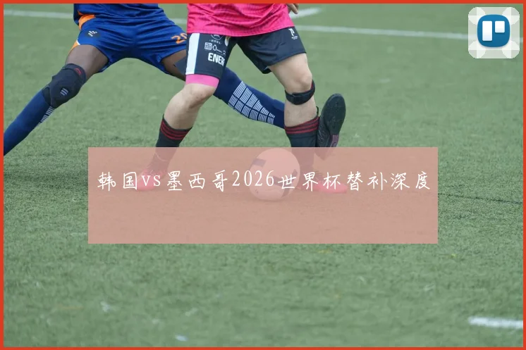 韩国vs墨西哥2026世界杯替补深度