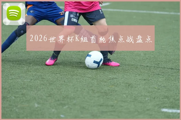 2026世界杯K组首轮焦点战盘点