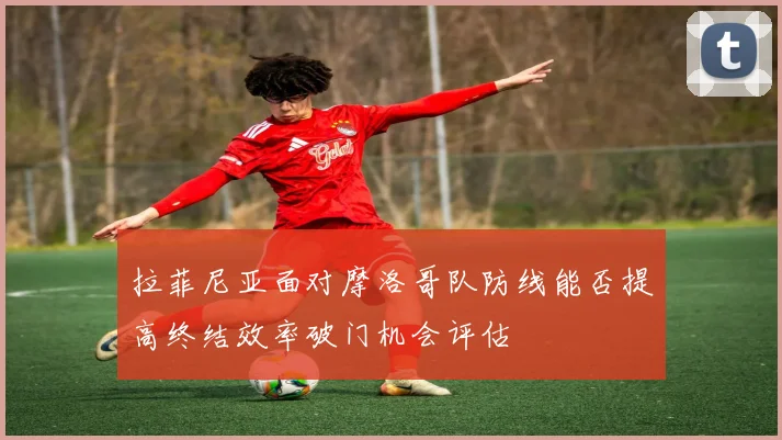 拉菲尼亚面对摩洛哥队防线能否提高终结效率破门机会评估