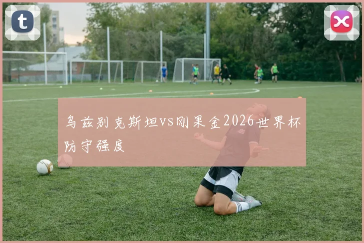 乌兹别克斯坦vs刚果金2026世界杯防守强度