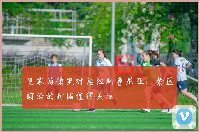 皇家马德里对话拉科鲁尼亚，禁区前沿的封堵值得关注