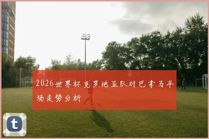 2026世界杯克罗地亚队对巴拿马半场走势分析