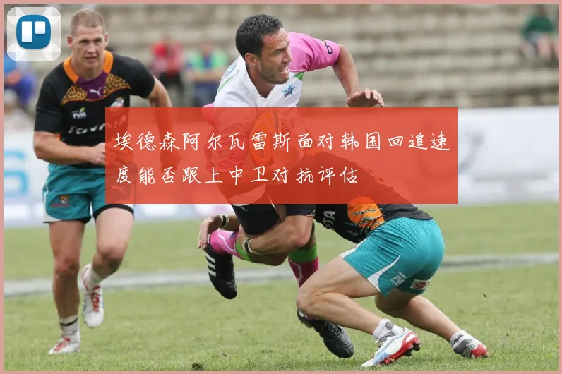 埃德森阿尔瓦雷斯面对韩国回追速度能否跟上中卫对抗评估