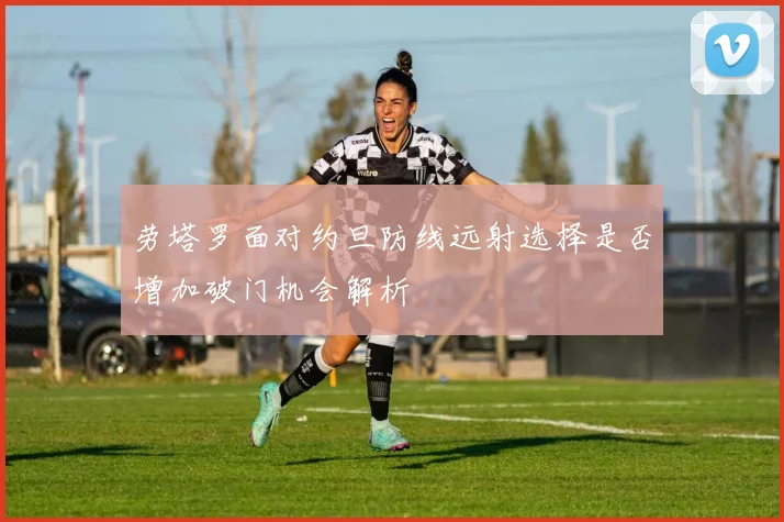 劳塔罗面对约旦防线远射选择是否增加破门机会解析