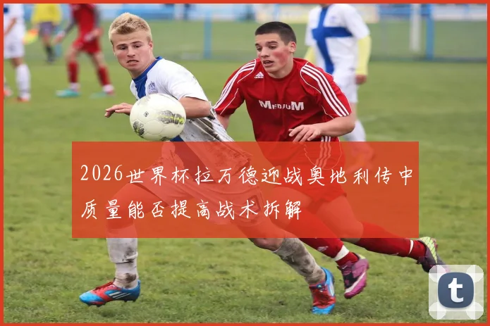 2026世界杯拉万德迎战奥地利传中质量能否提高战术拆解