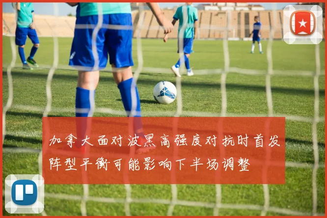 加拿大面对波黑高强度对抗时首发阵型平衡可能影响下半场调整