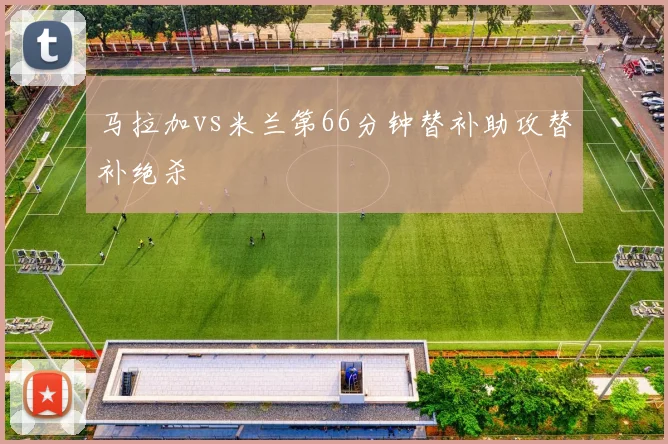 马拉加vs米兰第66分钟替补助攻替补绝杀