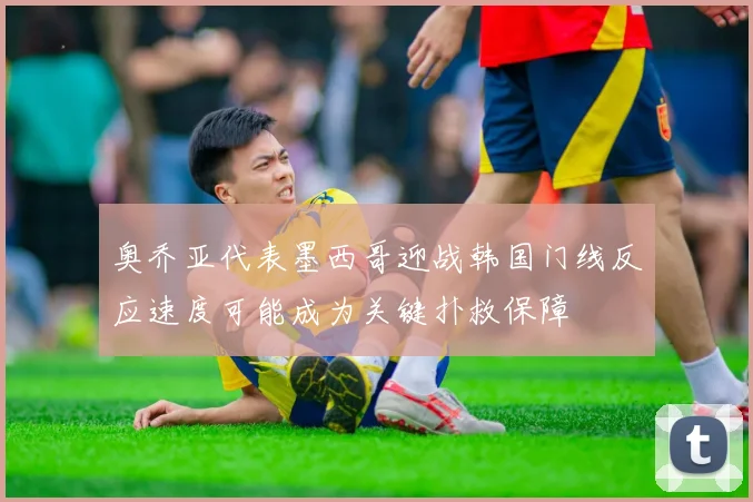奥乔亚代表墨西哥迎战韩国门线反应速度可能成为关键扑救保障