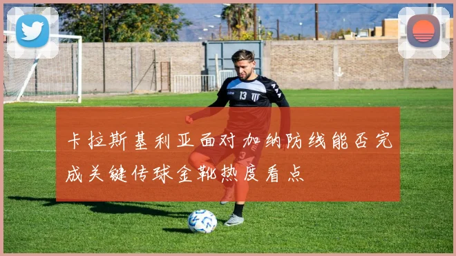 卡拉斯基利亚面对加纳防线能否完成关键传球金靴热度看点