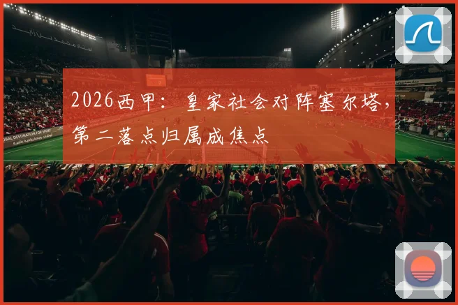 2026西甲：皇家社会对阵塞尔塔，第二落点归属成焦点