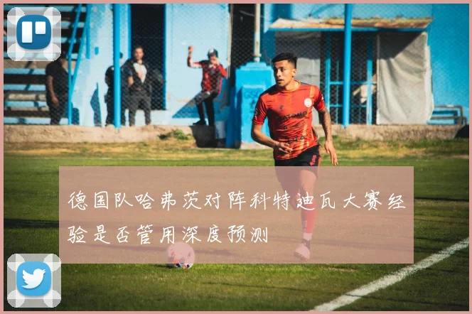 德国队哈弗茨对阵科特迪瓦大赛经验是否管用深度预测