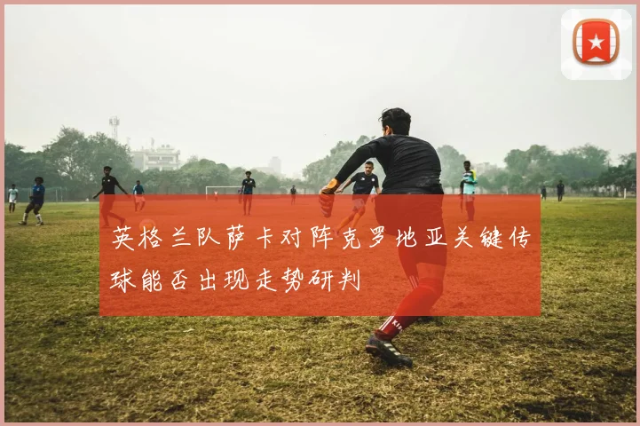 英格兰队萨卡对阵克罗地亚关键传球能否出现走势研判