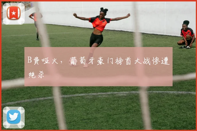 B费哑火，葡萄牙豪门榜首大战惨遭绝杀