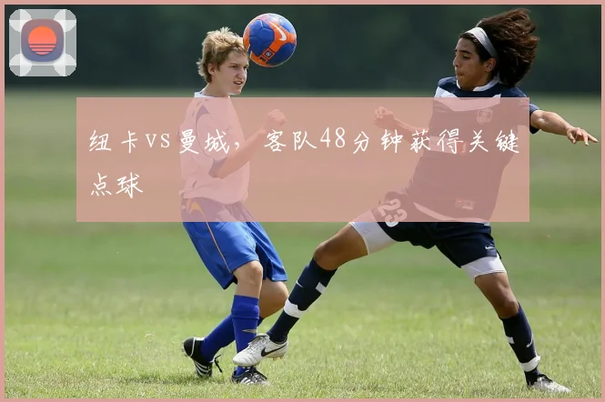 纽卡vs曼城，客队48分钟获得关键点球