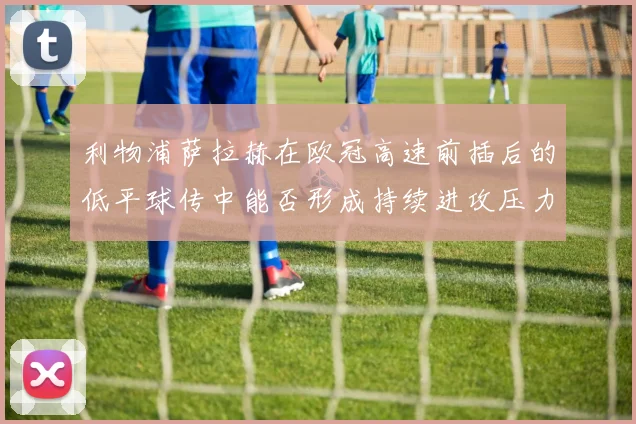利物浦萨拉赫在欧冠高速前插后的低平球传中能否形成持续进攻压力