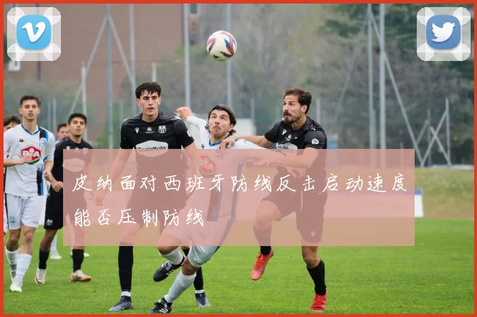 皮纳面对西班牙防线反击启动速度能否压制防线