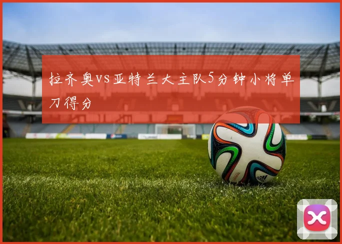 拉齐奥vs亚特兰大主队5分钟小将单刀得分