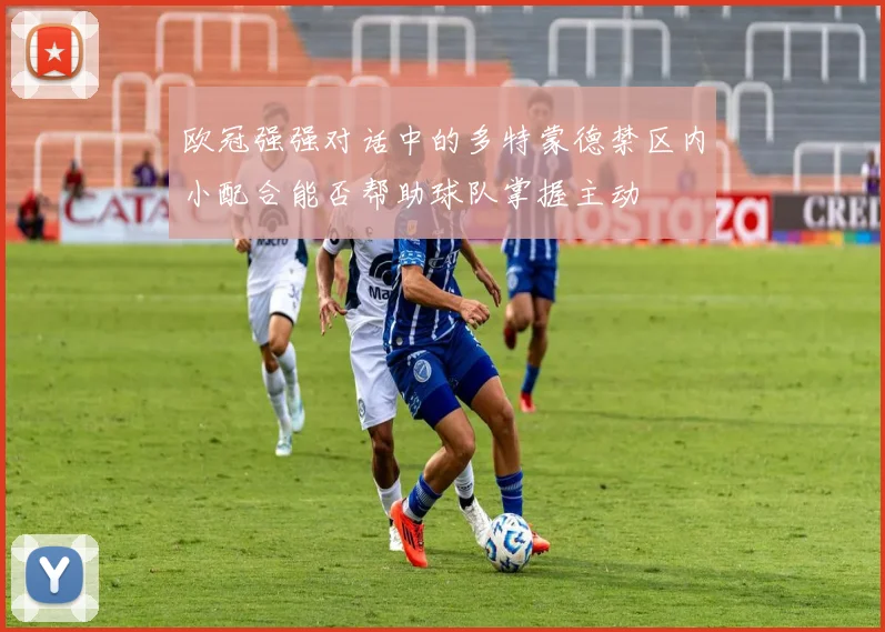 欧冠强强对话中的多特蒙德禁区内小配合能否帮助球队掌握主动