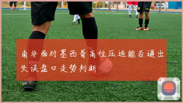 南非面对墨西哥高位压迫能否逼出失误盘口走势判断