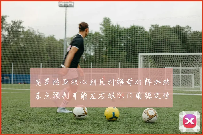 克罗地亚核心利瓦科维奇对阵加纳落点预判可能左右球队门前稳定性